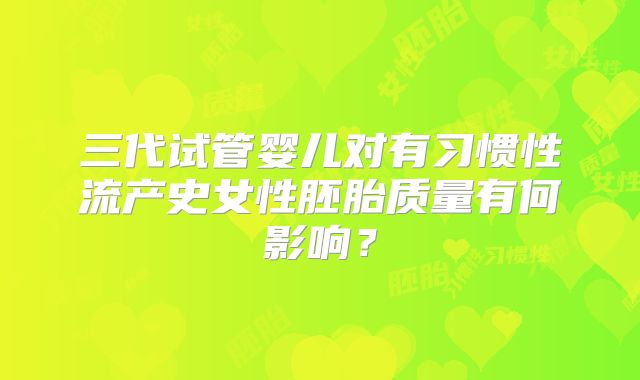 三代试管婴儿对有习惯性流产史女性胚胎质量有何影响？
