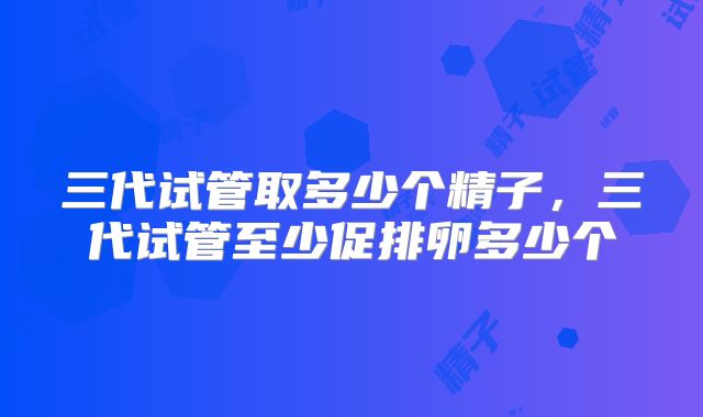 三代试管取多少个精子,三代试管至少促排卵多少个