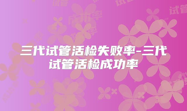三代试管活检失败率-三代试管活检成功率