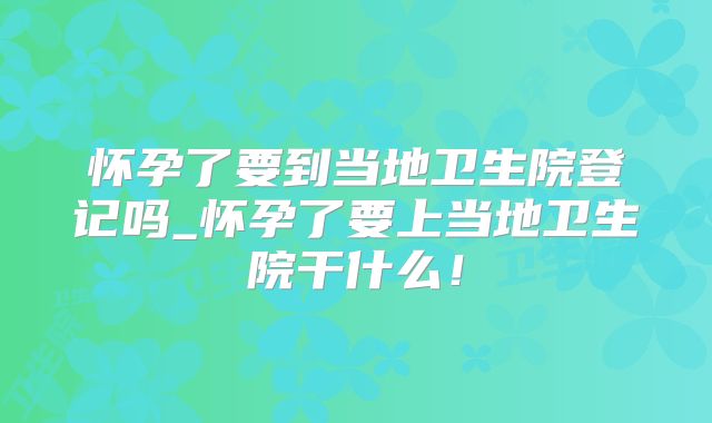 怀孕了要到当地卫生院登记吗_怀孕了要上当地卫生院干什么！
