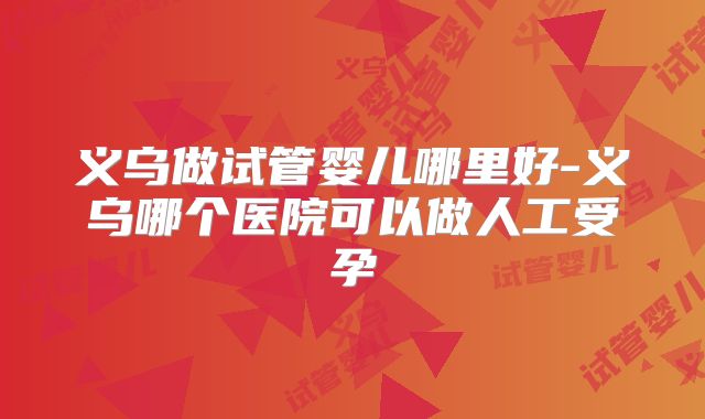 义乌做试管婴儿哪里好-义乌哪个医院可以做人工受孕