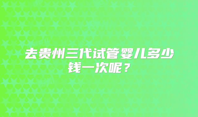 去贵州三代试管婴儿多少钱一次呢？