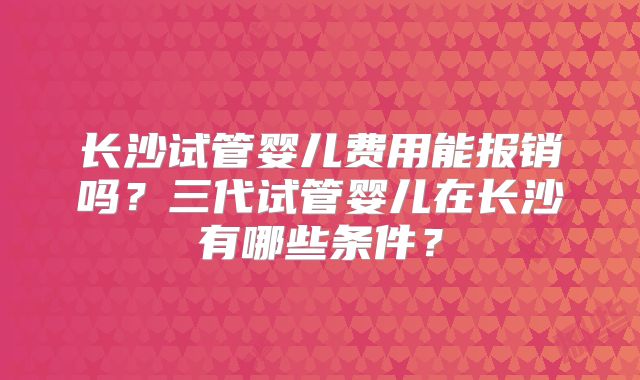 长沙试管婴儿费用能报销吗？三代试管婴儿在长沙有哪些条件？