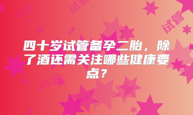 四十岁试管备孕二胎，除了酒还需关注哪些健康要点？
