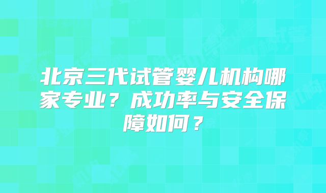 北京三代试管婴儿机构哪家专业？成功率与安全保障如何？