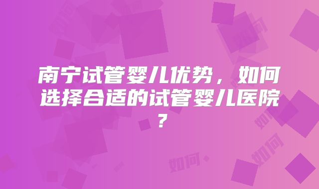 南宁试管婴儿优势，如何选择合适的试管婴儿医院？