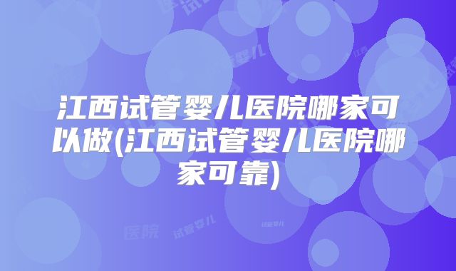 江西试管婴儿医院哪家可以做(江西试管婴儿医院哪家可靠)