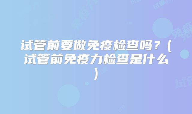 试管前要做免疫检查吗？(试管前免疫力检查是什么)