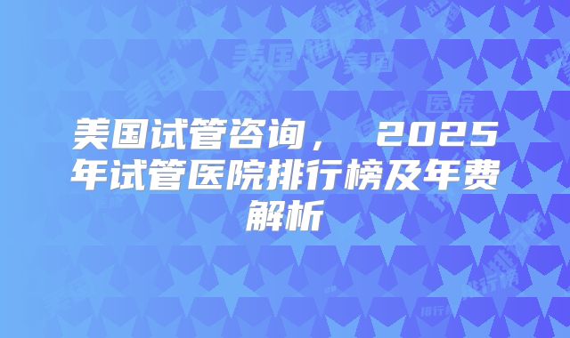 美国试管咨询， 2025年试管医院排行榜及年费解析