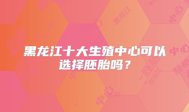黑龙江十大生殖中心可以选择胚胎吗？