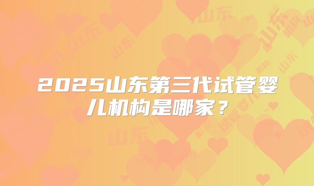 2025山东第三代试管婴儿机构是哪家？