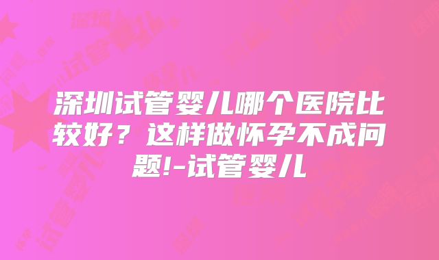 深圳试管婴儿哪个医院比较好？这样做怀孕不成问题!-试管婴儿