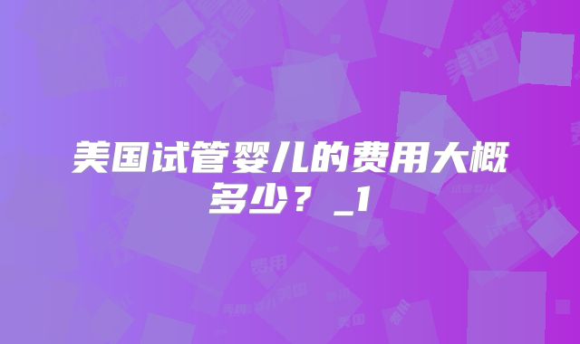 美国试管婴儿的费用大概多少？_1