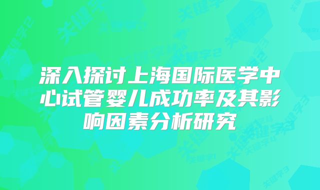 深入探讨上海国际医学中心试管婴儿成功率及其影响因素分析研究