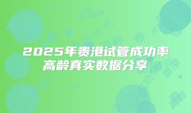 2025年贵港试管成功率高龄真实数据分享