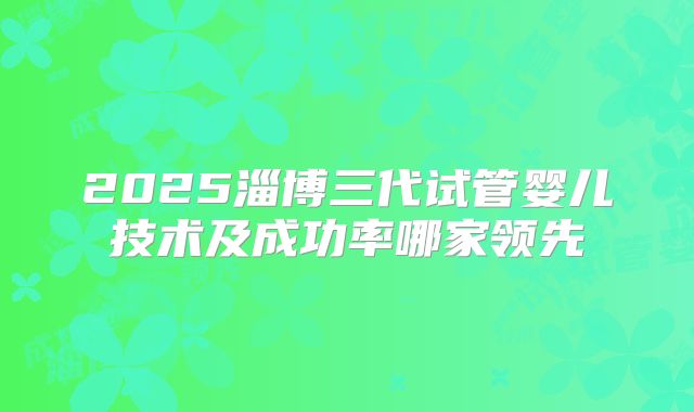 2025淄博三代试管婴儿技术及成功率哪家领先