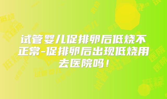 试管婴儿促排卵后低烧不正常-促排卵后出现低烧用去医院吗!