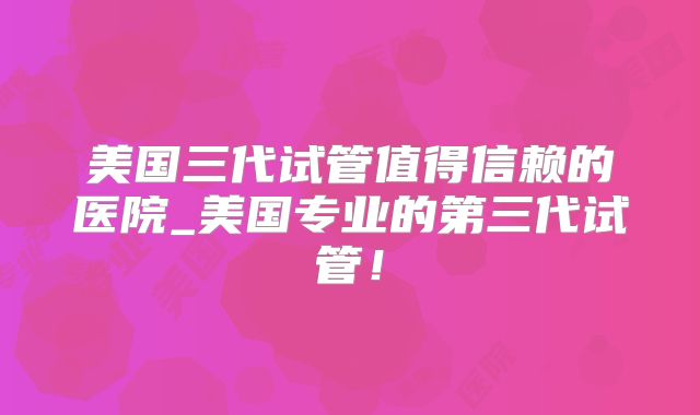 美国三代试管值得信赖的医院_美国专业的第三代试管！