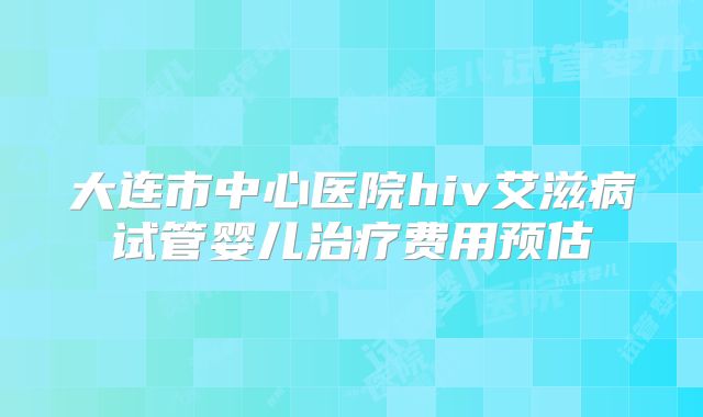 大连市中心医院hiv艾滋病试管婴儿治疗费用预估