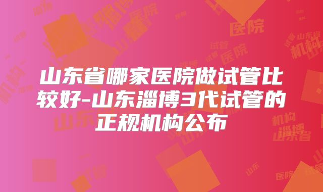 山东省哪家医院做试管比较好-山东淄博3代试管的正规机构公布