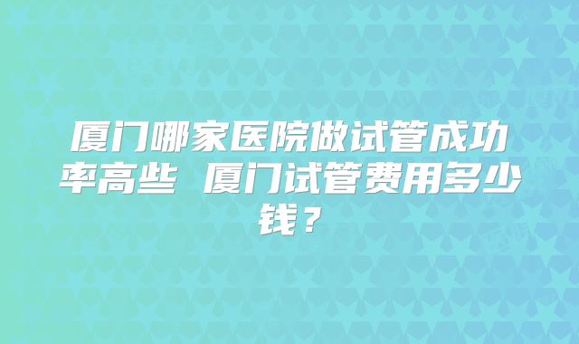 厦门哪家医院做试管成功率高些 厦门试管费用多少钱？