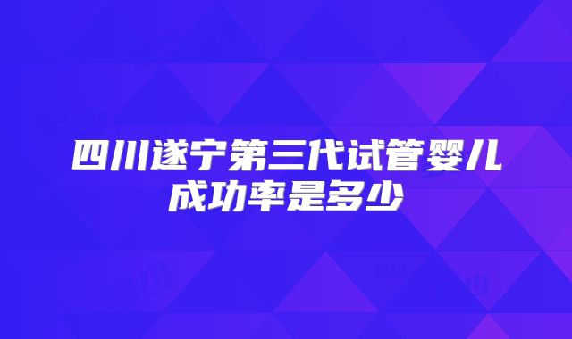 四川遂宁第三代试管婴儿成功率是多少