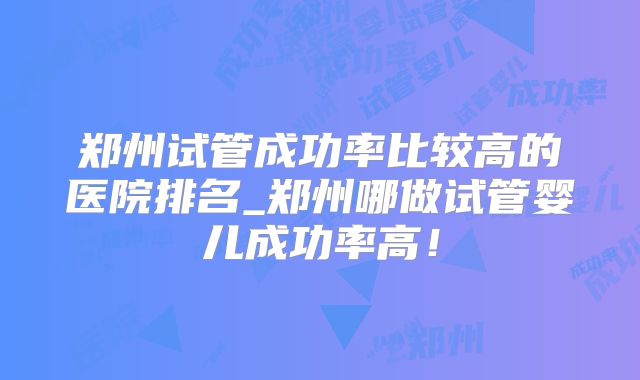 郑州试管成功率比较高的医院排名_郑州哪做试管婴儿成功率高！