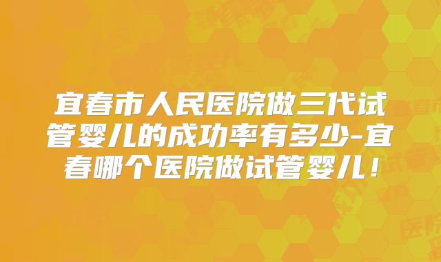 宜春市人民医院做三代试管婴儿的成功率有多少-宜春哪个医院做试管婴儿！