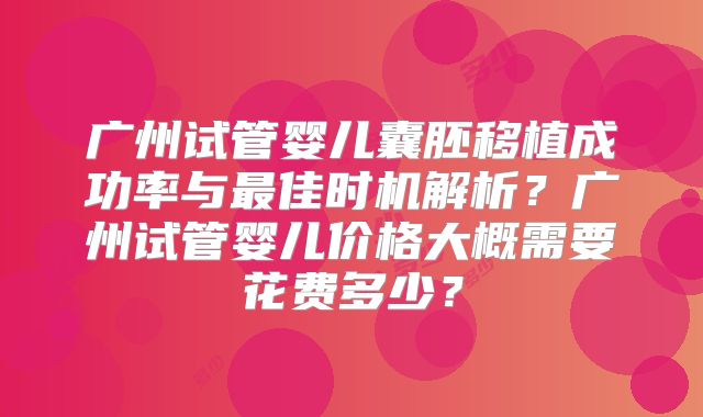 广州试管婴儿囊胚移植成功率与最佳时机解析？广州试管婴儿价格大概需要花费多少？