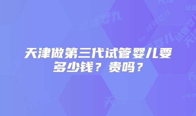 天津做第三代试管婴儿要多少钱？贵吗？