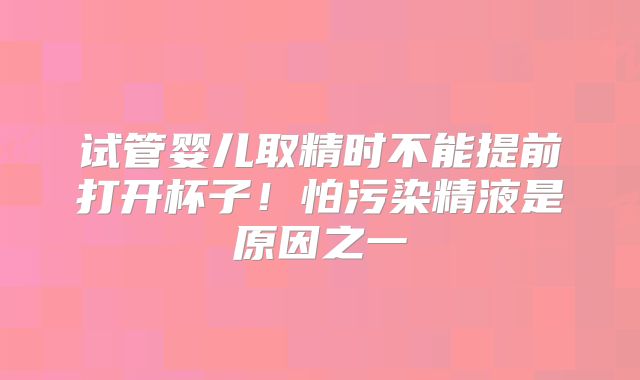 试管婴儿取精时不能提前打开杯子！怕污染精液是原因之一