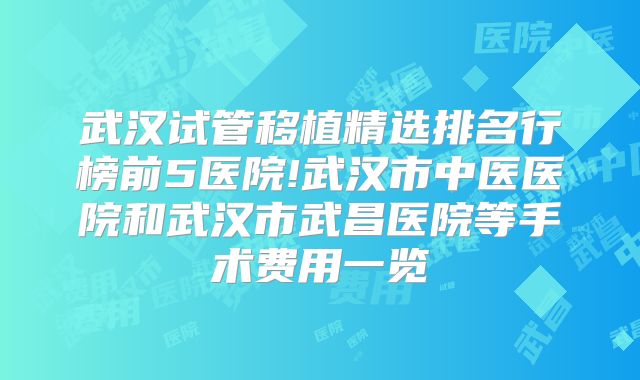 武汉试管移植精选排名行榜前5医院!武汉市中医医院和武汉市武昌医院等手术费用一览