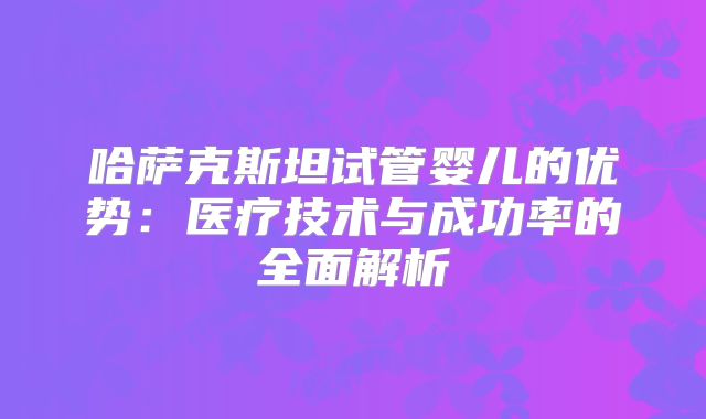 哈萨克斯坦试管婴儿的优势：医疗技术与成功率的全面解析