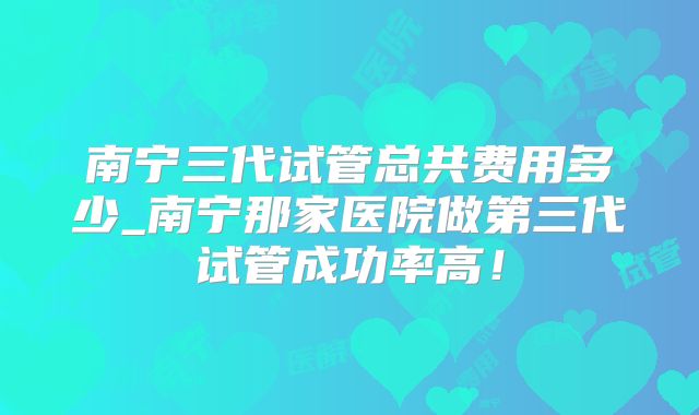 南宁三代试管总共费用多少_南宁那家医院做第三代试管成功率高！