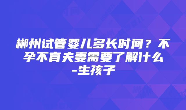 郴州试管婴儿多长时间？不孕不育夫妻需要了解什么-生孩子