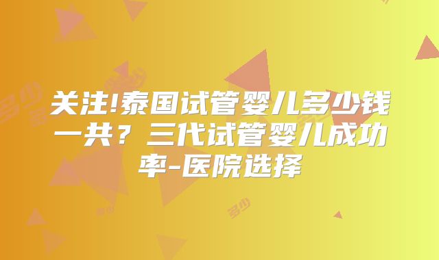 关注!泰国试管婴儿多少钱一共？三代试管婴儿成功率-医院选择