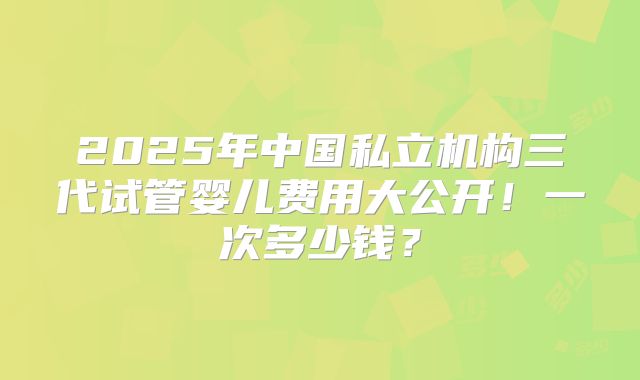 2025年中国私立机构三代试管婴儿费用大公开!一次多少钱?