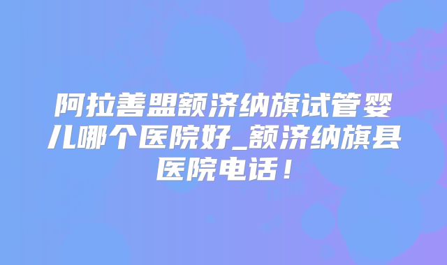 阿拉善盟额济纳旗试管婴儿哪个医院好_额济纳旗县医院电话！