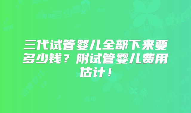 三代试管婴儿全部下来要多少钱?附试管婴儿费用估计!