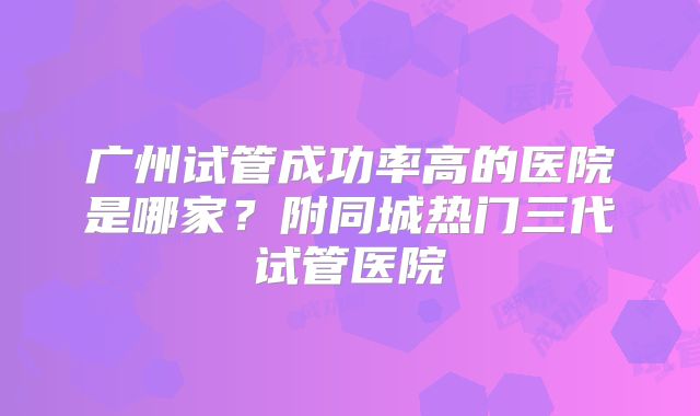 广州试管成功率高的医院是哪家？附同城热门三代试管医院