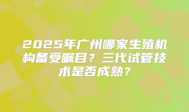 2025年广州哪家生殖机构备受瞩目?三代试管技术是否成熟?
