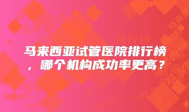 马来西亚试管医院排行榜，哪个机构成功率更高？