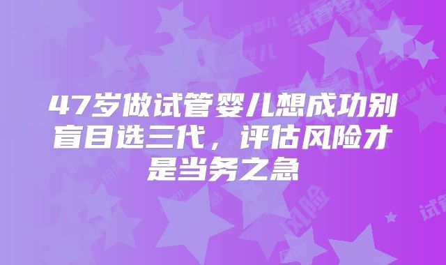 47岁做试管婴儿想成功别盲目选三代，评估风险才是当务之急