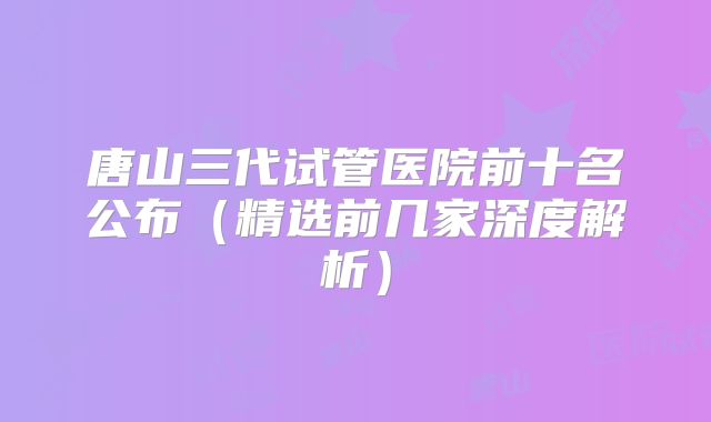 唐山三代试管医院前十名公布（精选前几家深度解析）