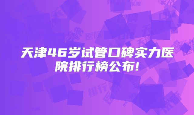 天津46岁试管口碑实力医院排行榜公布!