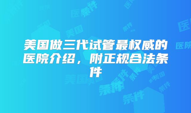 美国做三代试管最权威的医院介绍,附正规合法条件