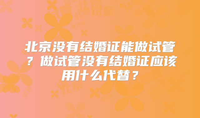 北京没有结婚证能做试管？做试管没有结婚证应该用什么代替？