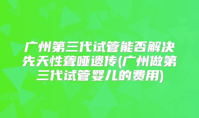 广州第三代试管能否解决先天性聋哑遗传(广州做第三代试管婴儿的费用)