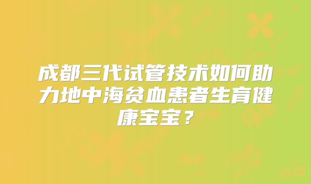 成都三代试管技术如何助力地中海贫血患者生育健康宝宝？