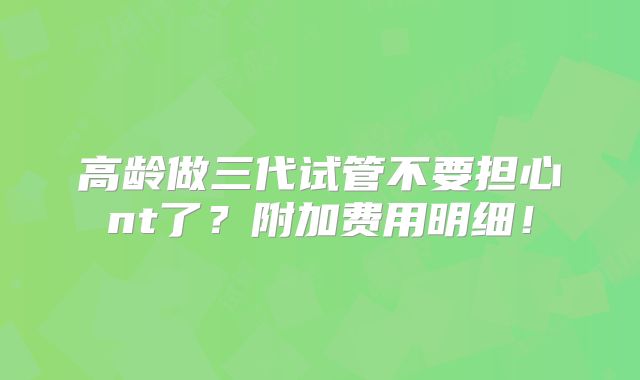 高龄做三代试管不要担心nt了？附加费用明细！